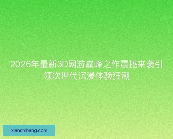 2026年最新3D网游巅峰之作震撼来袭引领次世代沉浸体验狂潮 2026年最新3D网游巅峰之作震撼来袭引领次世代沉浸体验狂潮