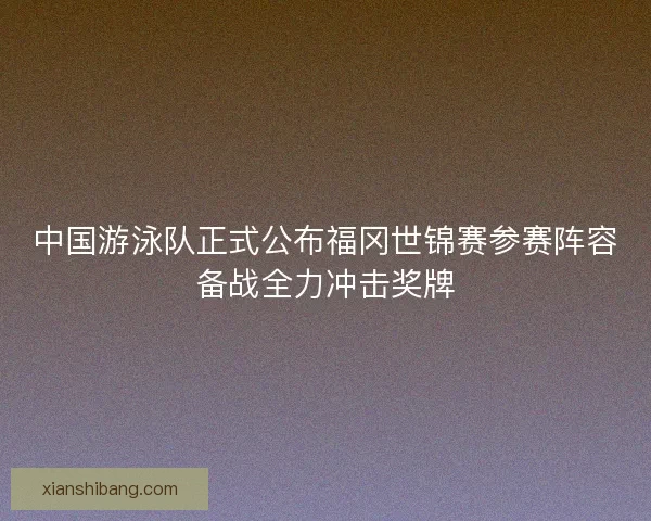 中国游泳队正式公布福冈世锦赛参赛阵容备战全力冲击奖牌 中国游泳队正式公布福冈世锦赛参赛阵容备战全力冲击奖牌