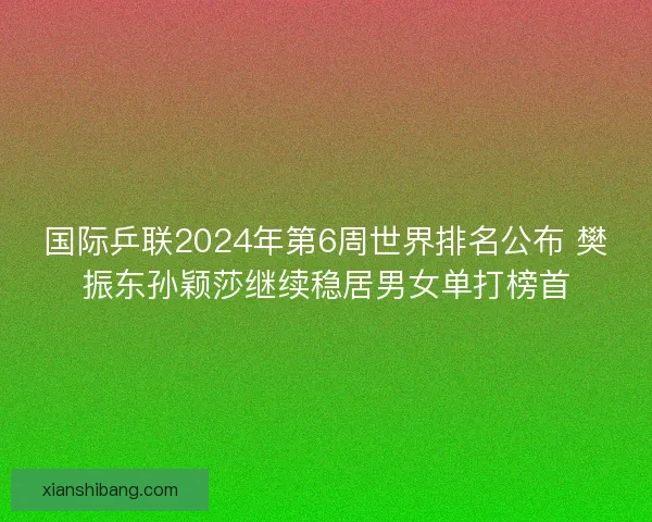 国际乒联2024年第6周世界排名公布 樊振东孙颖莎继续稳居男女单打榜首