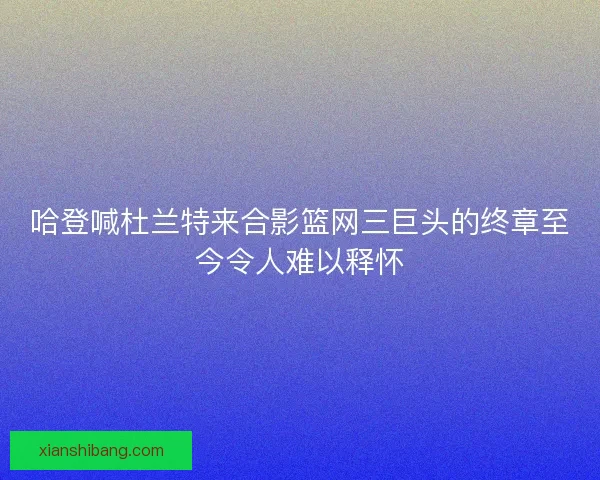 哈登喊杜兰特来合影篮网三巨头的终章至今令人难以释怀 哈登喊杜兰特来合影篮网三巨头的终章至今令人难以释怀