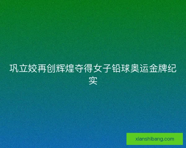 巩立姣再创辉煌夺得女子铅球奥运金牌纪实