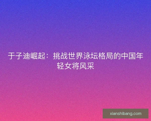 于子迪崛起：挑战世界泳坛格局的中国年轻女将风采