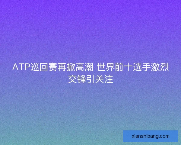 ATP巡回赛再掀高潮 世界前十选手激烈交锋引关注 ATP巡回赛再掀高潮 世界前十选手激烈交锋引关注