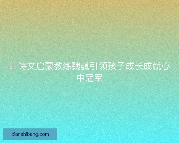叶诗文启蒙教练魏巍引领孩子成长成就心中冠军 叶诗文启蒙教练魏巍引领孩子成长成就心中冠军