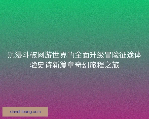 沉浸斗破网游世界的全面升级冒险征途体验史诗新篇章奇幻旅程之旅