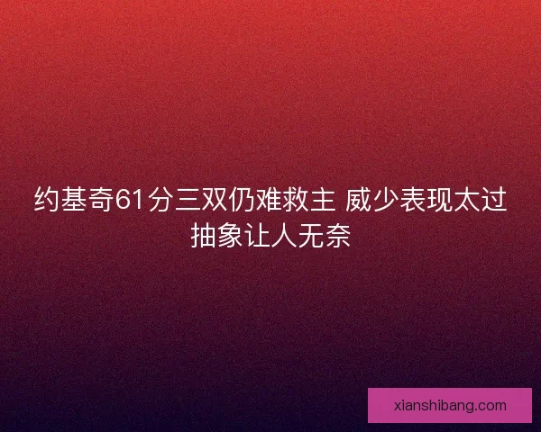 约基奇61分三双仍难救主 威少表现太过抽象让人无奈 约基奇61分三双仍难救主 威少表现太过抽象让人无奈