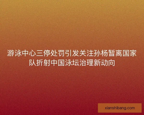 游泳中心三停处罚引发关注孙杨暂离国家队折射中国泳坛治理新动向
