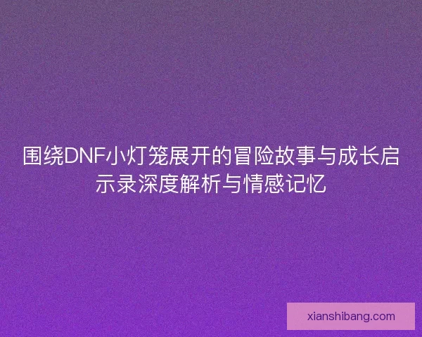 围绕DNF小灯笼展开的冒险故事与成长启示录深度解析与情感记忆 围绕DNF小灯笼展开的冒险故事与成长启示录深度解析与情感记忆
