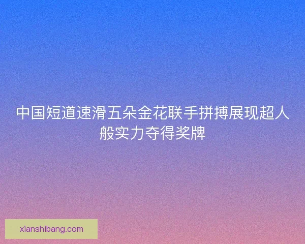 中国短道速滑五朵金花联手拼搏展现超人般实力夺得奖牌