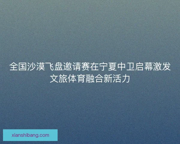 全国沙漠飞盘邀请赛在宁夏中卫启幕激发文旅体育融合新活力 全国沙漠飞盘邀请赛在宁夏中卫启幕激发文旅体育融合新活力