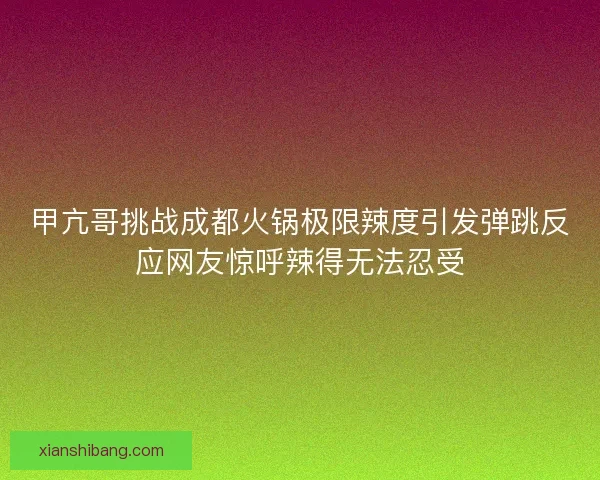 甲亢哥挑战成都火锅极限辣度引发弹跳反应网友惊呼辣得无法忍受