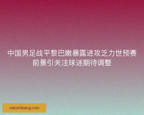 中国男足战平黎巴嫩暴露进攻乏力世预赛前景引关注球迷期待调整